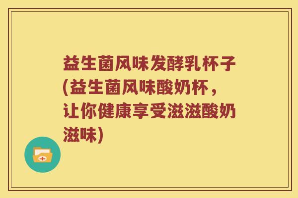 益生菌风味发酵乳杯子(益生菌风味酸奶杯，让你健康享受滋滋酸奶滋味)