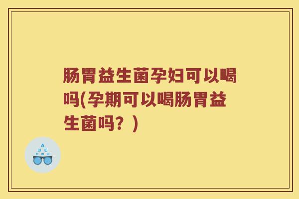 肠胃益生菌孕妇可以喝吗(孕期可以喝肠胃益生菌吗？)