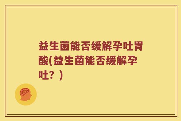 益生菌能否缓解孕吐胃酸(益生菌能否缓解孕吐？)