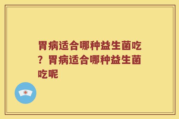 胃病适合哪种益生菌吃？胃病适合哪种益生菌吃呢