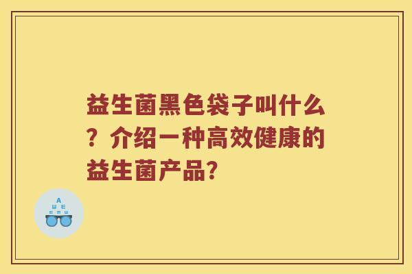 益生菌黑色袋子叫什么？介绍一种高效健康的益生菌产品？