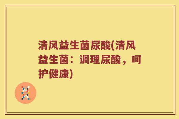 清风益生菌尿酸(清风益生菌：调理尿酸，呵护健康)