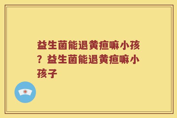 益生菌能退黄疸嘛小孩？益生菌能退黄疸嘛小孩子
