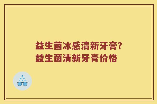益生菌冰感清新牙膏？益生菌清新牙膏价格