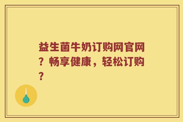 益生菌牛奶订购网官网？畅享健康，轻松订购？