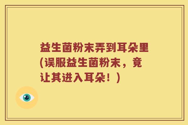 益生菌粉末弄到耳朵里(误服益生菌粉末，竟让其进入耳朵！)