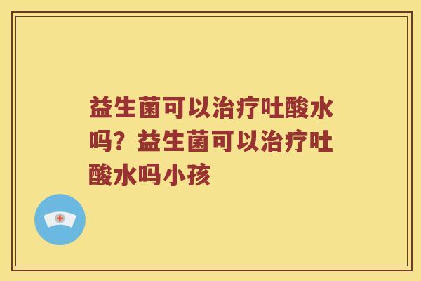 益生菌可以治疗吐酸水吗？益生菌可以治疗吐酸水吗小孩