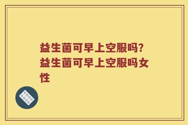 益生菌可早上空服吗？益生菌可早上空服吗女性