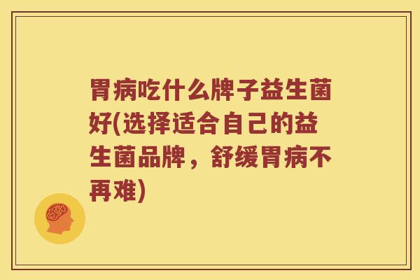 胃病吃什么牌子益生菌好(选择适合自己的益生菌品牌，舒缓胃病不再难)