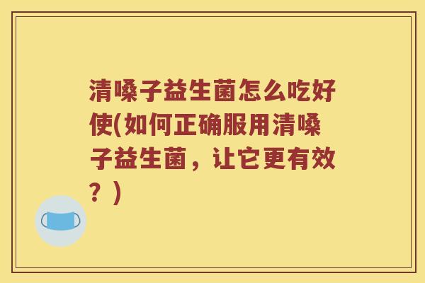 清嗓子益生菌怎么吃好使(如何正确服用清嗓子益生菌，让它更有效？)