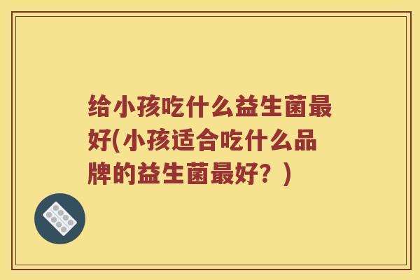 给小孩吃什么益生菌最好(小孩适合吃什么品牌的益生菌最好？)