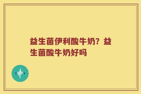 益生菌伊利酸牛奶？益生菌酸牛奶好吗