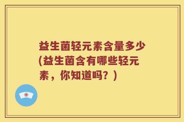 益生菌轻元素含量多少(益生菌含有哪些轻元素，你知道吗？)