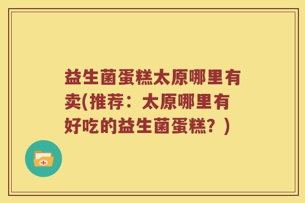 益生菌蛋糕太原哪里有卖(推荐：太原哪里有好吃的益生菌蛋糕？)