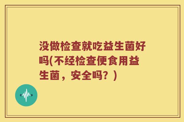 没做检查就吃益生菌好吗(不经检查便食用益生菌，安全吗？)