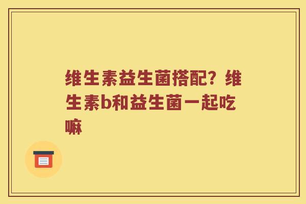 维生素益生菌搭配？维生素b和益生菌一起吃嘛