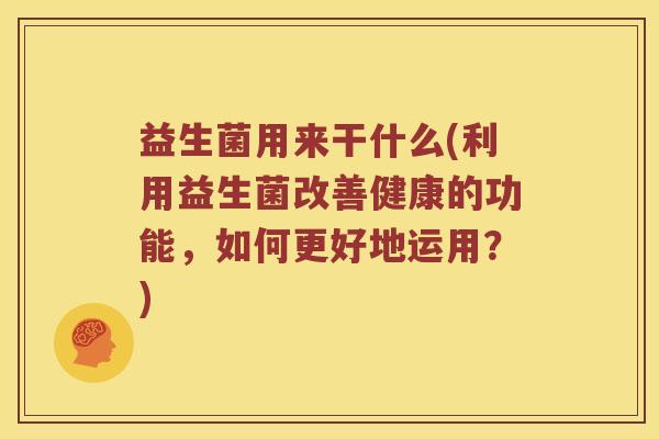 益生菌用来干什么(利用益生菌改善健康的功能，如何更好地运用？)