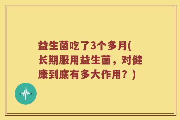 益生菌吃了3个多月(长期服用益生菌，对健康到底有多大作用？)