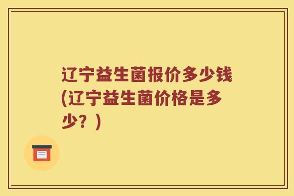 辽宁益生菌报价多少钱(辽宁益生菌价格是多少？)