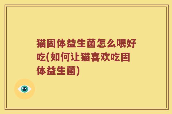 猫固体益生菌怎么喂好吃(如何让猫喜欢吃固体益生菌)