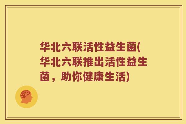 华北六联活性益生菌(华北六联推出活性益生菌，助你健康生活)