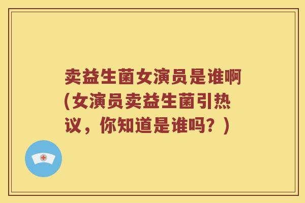 卖益生菌女演员是谁啊(女演员卖益生菌引热议，你知道是谁吗？)