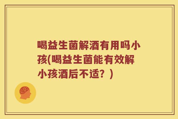 喝益生菌解酒有用吗小孩(喝益生菌能有效解小孩酒后不适？)