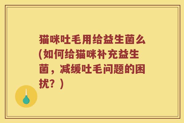 猫咪吐毛用给益生菌么(如何给猫咪补充益生菌，减缓吐毛问题的困扰？)