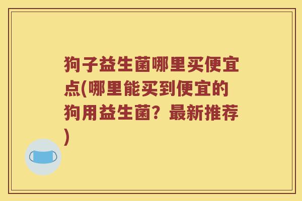 狗子益生菌哪里买便宜点(哪里能买到便宜的狗用益生菌？最新推荐)