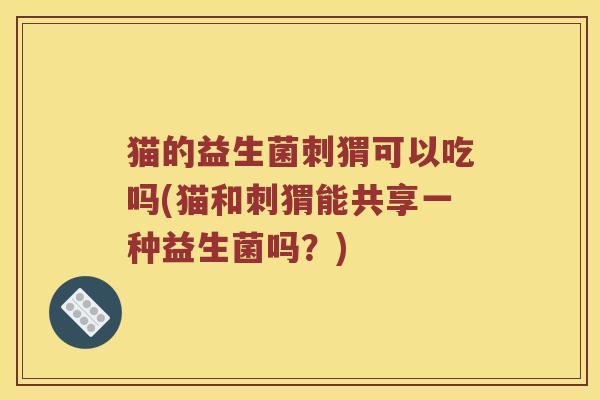 猫的益生菌刺猬可以吃吗(猫和刺猬能共享一种益生菌吗？)