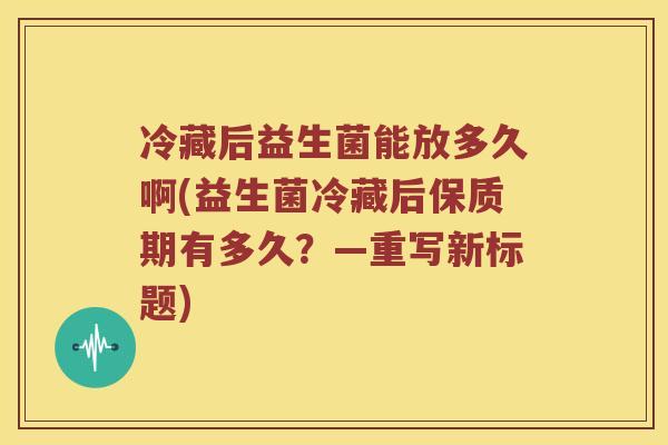 冷藏后益生菌能放多久啊(益生菌冷藏后保质期有多久？—重写新标题)