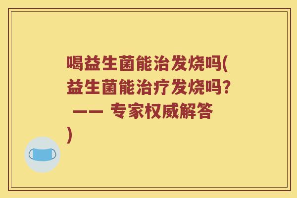喝益生菌能治发烧吗(益生菌能治疗发烧吗？ —— 专家权威解答)