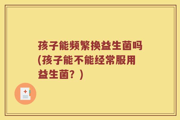 孩子能频繁换益生菌吗(孩子能不能经常服用益生菌？)