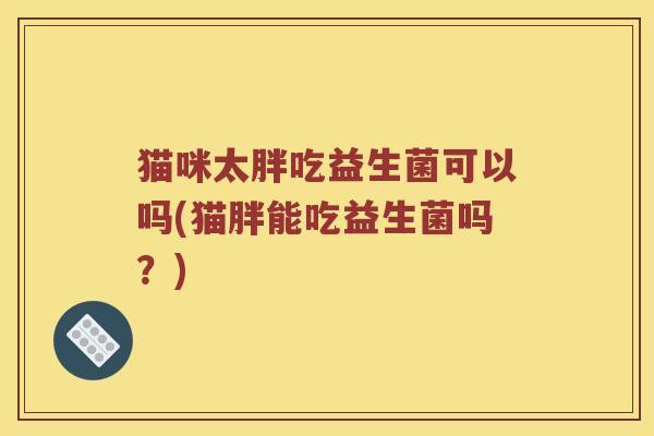 猫咪太胖吃益生菌可以吗(猫胖能吃益生菌吗？)
