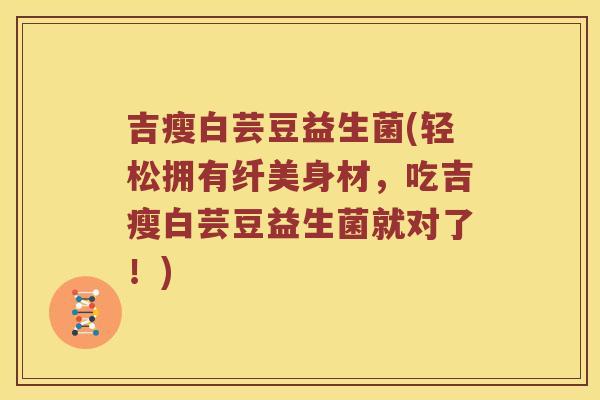吉瘦白芸豆益生菌(轻松拥有纤美身材，吃吉瘦白芸豆益生菌就对了！)