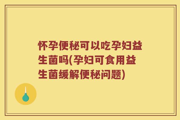 怀孕便秘可以吃孕妇益生菌吗(孕妇可食用益生菌缓解便秘问题)