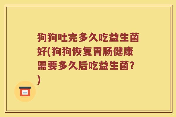狗狗吐完多久吃益生菌好(狗狗恢复胃肠健康需要多久后吃益生菌？)