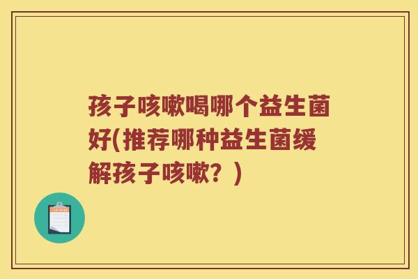 孩子咳嗽喝哪个益生菌好(推荐哪种益生菌缓解孩子咳嗽？)