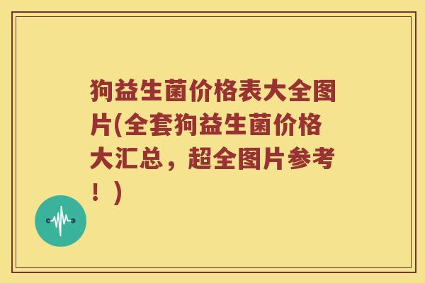 狗益生菌价格表大全图片(全套狗益生菌价格大汇总，超全图片参考！)