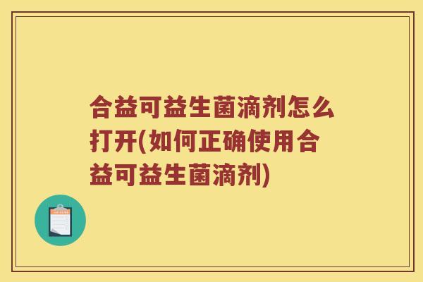 合益可益生菌滴剂怎么打开(如何正确使用合益可益生菌滴剂)