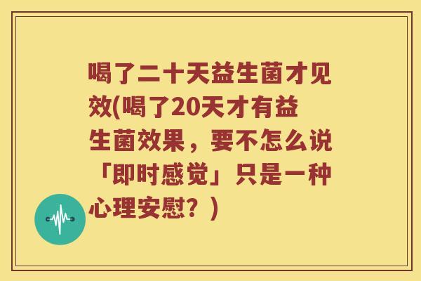喝了二十天益生菌才见效(喝了20天才有益生菌效果，要不怎么说「即时感觉」只是一种心理安慰？)