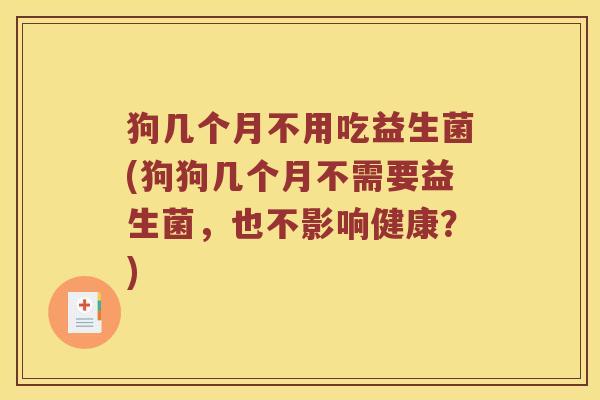 狗几个月不用吃益生菌(狗狗几个月不需要益生菌，也不影响健康？)