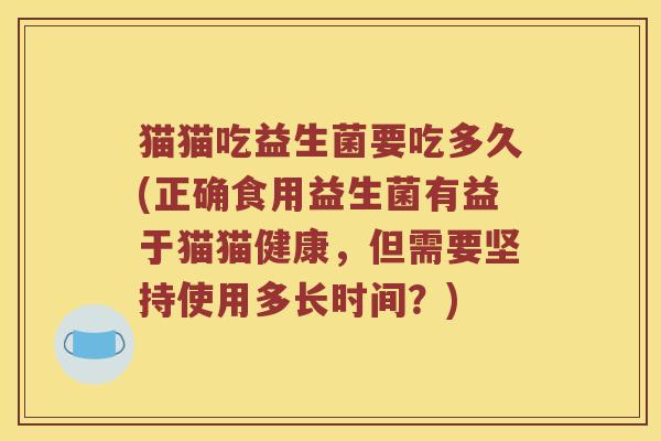 猫猫吃益生菌要吃多久(正确食用益生菌有益于猫猫健康,但需要坚持使用多长时间?) 猫猫吃益生菌要吃多久(正确食用益生菌有益于猫猫健康,但需要坚持使用多长时间?)