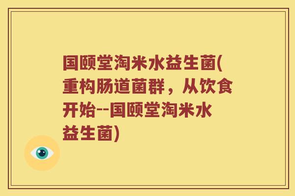 国颐堂淘米水益生菌(重构肠道菌群,从饮食开始--国颐堂淘米水益生菌) 国颐堂淘米水益生菌(重构肠道菌群,从饮食开始--国颐堂淘米水益生菌)