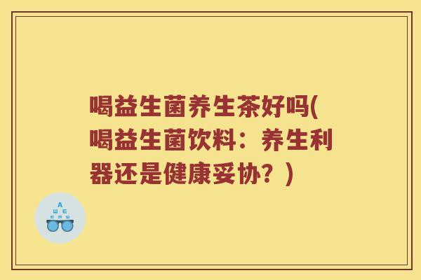 喝益生菌养生茶好吗(喝益生菌饮料：养生利器还是健康妥协？)