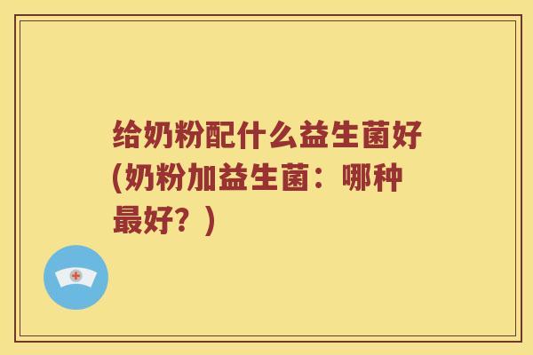 给奶粉配什么益生菌好(奶粉加益生菌:哪种好?) 给奶粉配什么益生菌好(奶粉加益生菌:哪种好?)