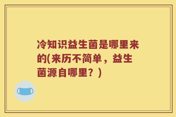 冷知识益生菌是哪里来的(来历不简单，益生菌源自哪里？)