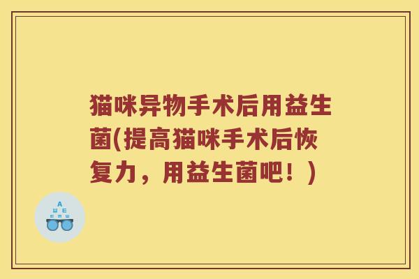 猫咪异物手术后用益生菌(提高猫咪手术后恢复力，用益生菌吧！)