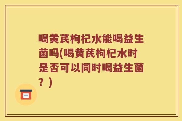 喝黄芪枸杞水能喝益生菌吗(喝黄芪枸杞水时是否可以同时喝益生菌？)
