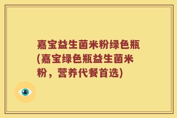 嘉宝益生菌米粉绿色瓶(嘉宝绿色瓶益生菌米粉,营养代餐首选) 嘉宝益生菌米粉绿色瓶(嘉宝绿色瓶益生菌米粉,营养代餐首选)